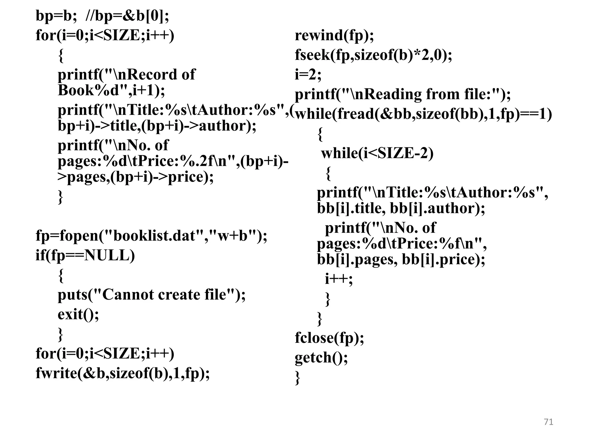 bp=b; //bp=&b[0];
for(i=0;i<SIZE;i++)
{
printf("nRecord of
Book%d",i+1);
printf("nTitle:%stAuthor:%s",(
bp+i)->title,(bp+i)->author);
printf("nNo. of
pages:%dtPrice:%.2fn",(bp+i)-
>pages,(bp+i)->price);
}
fp=fopen("booklist.dat","w+b");
if(fp==NULL)
{
puts("Cannot create file");
exit();
}
for(i=0;i<SIZE;i++)
fwrite(&b,sizeof(b),1,fp);
rewind(fp);
fseek(fp,sizeof(b)*2,0);
i=2;
printf("nReading from file:");
while(fread(&bb,sizeof(bb),1,fp)==1)
{
while(i<SIZE-2)
{
printf("nTitle:%stAuthor:%s",
bb[i].title, bb[i].author);
printf("nNo. of
pages:%dtPrice:%fn",
bb[i].pages, bb[i].price);
i++;
}
}
fclose(fp);
getch();
}
71
 