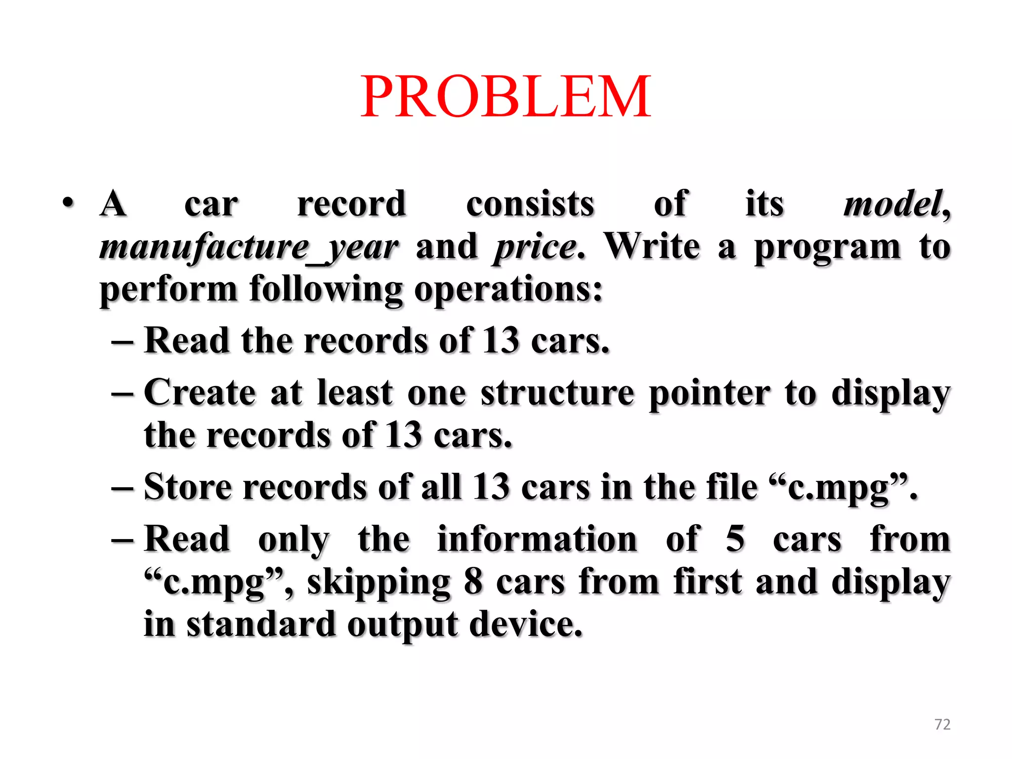 • A car record consists of its model,
manufacture_year and price. Write a program to
perform following operations:
– Read the records of 13 cars.
– Create at least one structure pointer to display
the records of 13 cars.
– Store records of all 13 cars in the file “c.mpg”.
– Read only the information of 5 cars from
“c.mpg”, skipping 8 cars from first and display
in standard output device.
72
PROBLEM
 