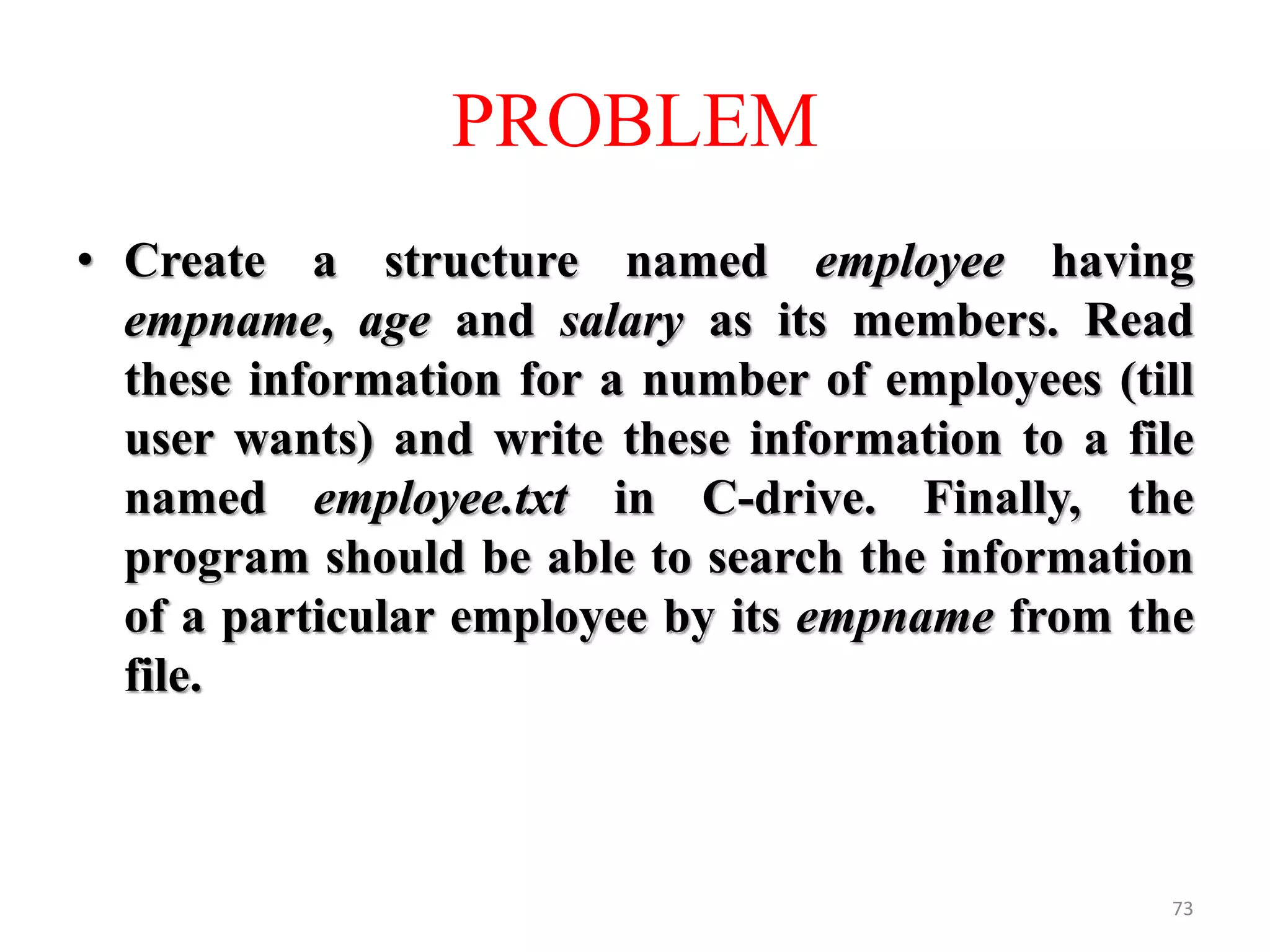 • Create a structure named employee having
empname, age and salary as its members. Read
these information for a number of employees (till
user wants) and write these information to a file
named employee.txt in C-drive. Finally, the
program should be able to search the information
of a particular employee by its empname from the
file.
73
PROBLEM
 
