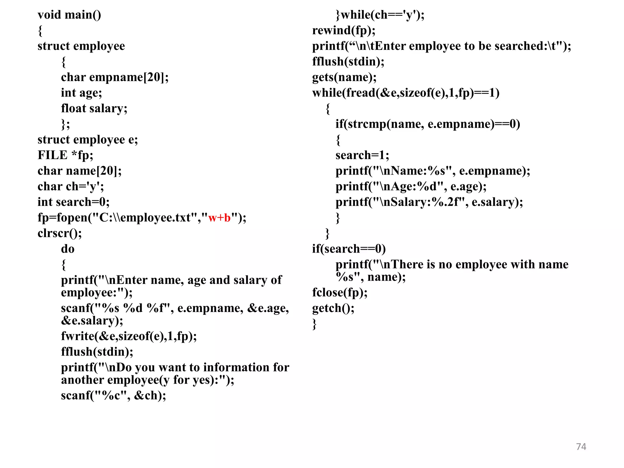 void main()
{
struct employee
{
char empname[20];
int age;
float salary;
};
struct employee e;
FILE *fp;
char name[20];
char ch='y';
int search=0;
fp=fopen("C:employee.txt","w+b");
clrscr();
do
{
printf("nEnter name, age and salary of
employee:");
scanf("%s %d %f", e.empname, &e.age,
&e.salary);
fwrite(&e,sizeof(e),1,fp);
fflush(stdin);
printf("nDo you want to information for
another employee(y for yes):");
scanf("%c", &ch);
}while(ch=='y');
rewind(fp);
printf(“ntEnter employee to be searched:t");
fflush(stdin);
gets(name);
while(fread(&e,sizeof(e),1,fp)==1)
{
if(strcmp(name, e.empname)==0)
{
search=1;
printf("nName:%s", e.empname);
printf("nAge:%d", e.age);
printf("nSalary:%.2f", e.salary);
}
}
if(search==0)
printf("nThere is no employee with name
%s", name);
fclose(fp);
getch();
}
74
 