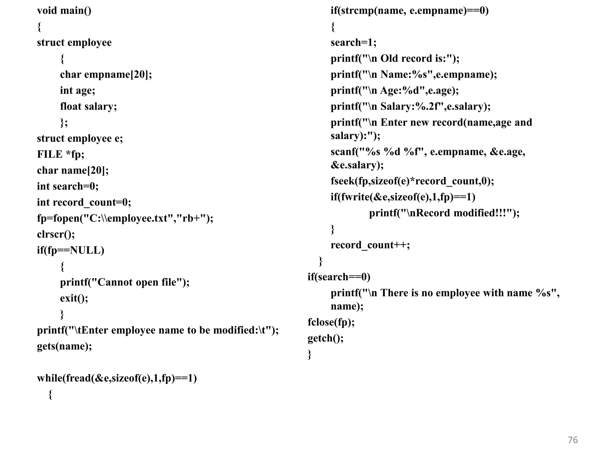 void main()
{
struct employee
{
char empname[20];
int age;
float salary;
};
struct employee e;
FILE *fp;
char name[20];
int search=0;
int record_count=0;
fp=fopen("C:employee.txt","rb+");
clrscr();
if(fp==NULL)
{
printf("Cannot open file");
exit();
}
printf("tEnter employee name to be modified:t");
gets(name);
while(fread(&e,sizeof(e),1,fp)==1)
{
if(strcmp(name, e.empname)==0)
{
search=1;
printf("n Old record is:");
printf("n Name:%s",e.empname);
printf("n Age:%d",e.age);
printf("n Salary:%.2f",e.salary);
printf("n Enter new record(name,age and
salary):");
scanf("%s %d %f", e.empname, &e.age,
&e.salary);
fseek(fp,sizeof(e)*record_count,0);
if(fwrite(&e,sizeof(e),1,fp)==1)
printf("nRecord modified!!!");
}
record_count++;
}
if(search==0)
printf("n There is no employee with name %s",
name);
fclose(fp);
getch();
}
76
 