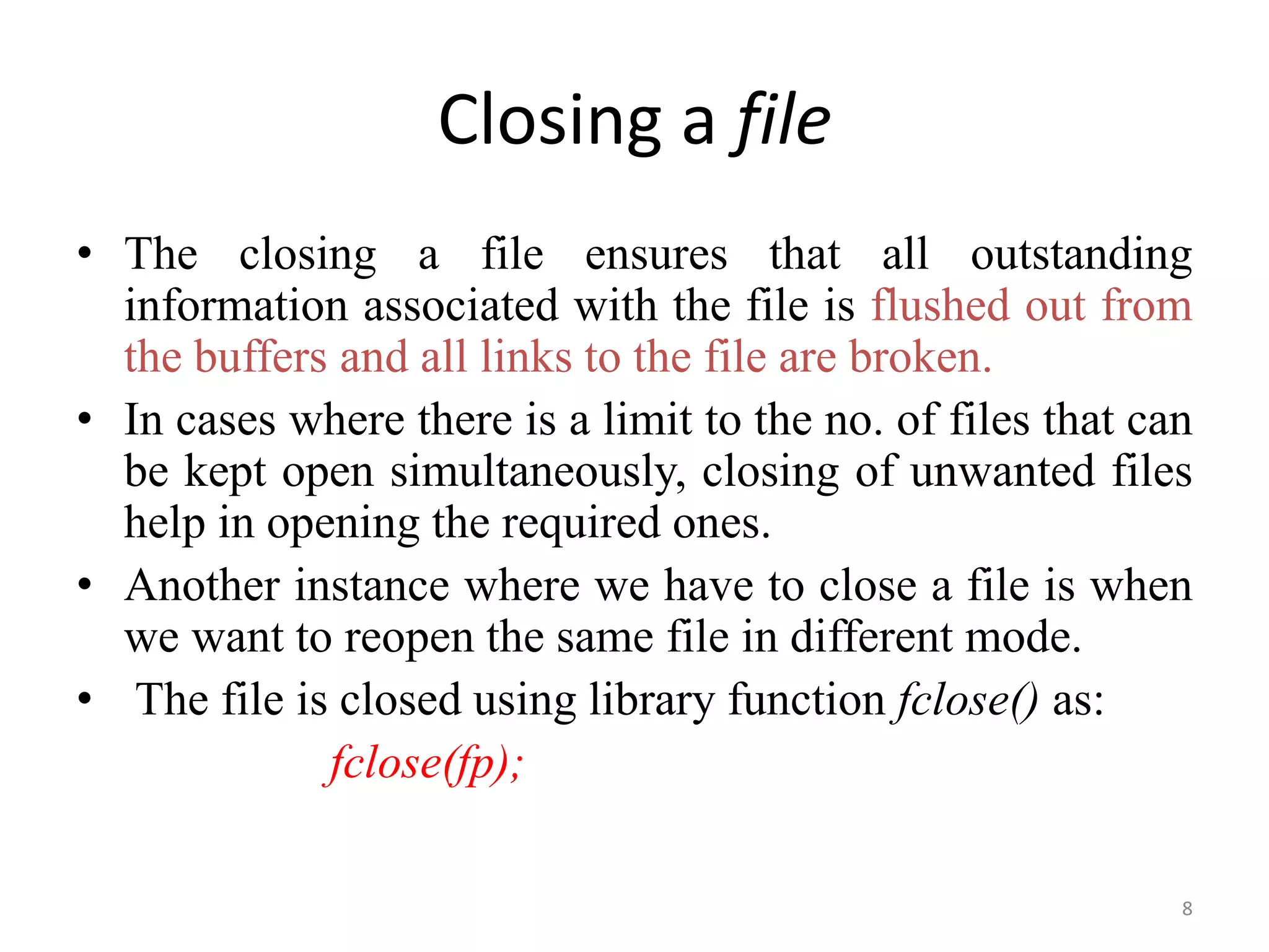• The closing a file ensures that all outstanding
information associated with the file is flushed out from
the buffers and all links to the file are broken.
• In cases where there is a limit to the no. of files that can
be kept open simultaneously, closing of unwanted files
help in opening the required ones.
• Another instance where we have to close a file is when
we want to reopen the same file in different mode.
• The file is closed using library function fclose() as:
fclose(fp);
Closing a file
8
 