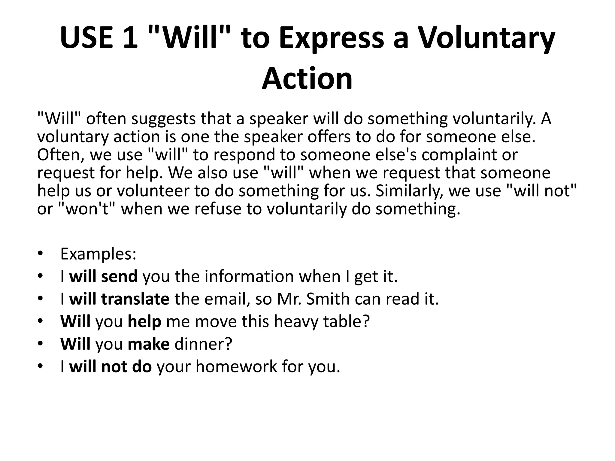 USE 1 "Will" to Express a Voluntary
Action
"Will" often suggests that a speaker will do something voluntarily. A
voluntary action is one the speaker offers to do for someone else.
Often, we use "will" to respond to someone else's complaint or
request for help. We also use "will" when we request that someone
help us or volunteer to do something for us. Similarly, we use "will not"
or "won't" when we refuse to voluntarily do something.
• Examples:
• I will send you the information when I get it.
• I will translate the email, so Mr. Smith can read it.
• Will you help me move this heavy table?
• Will you make dinner?
• I will not do your homework for you.
 