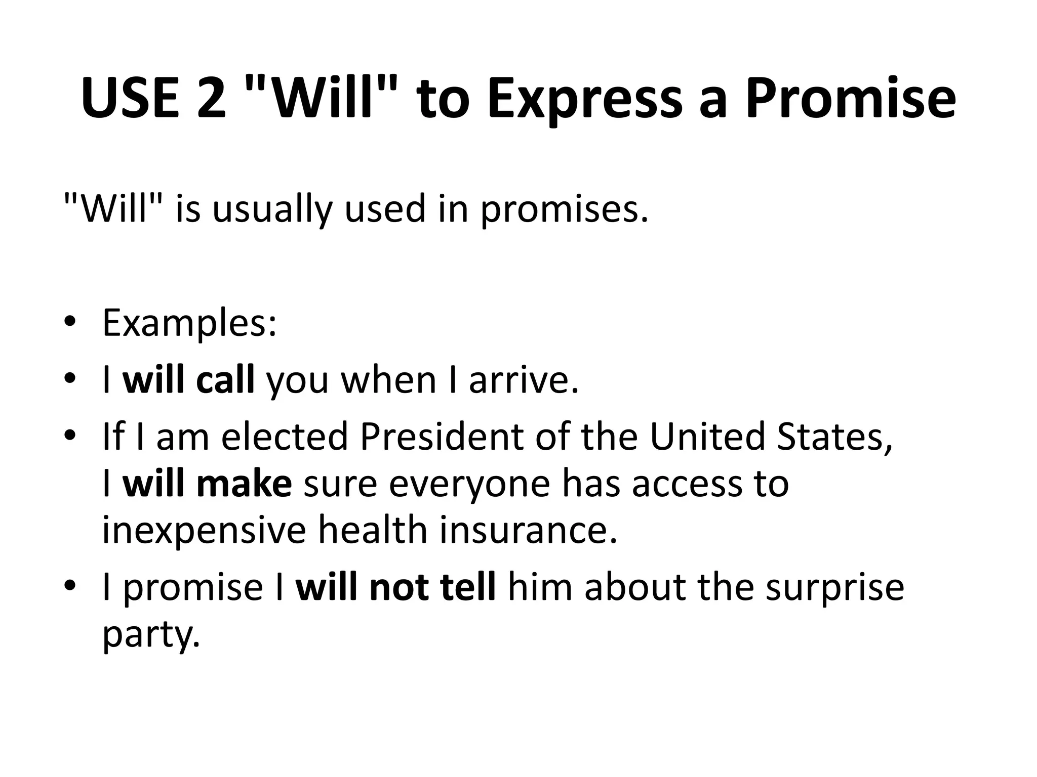 USE 2 "Will" to Express a Promise
"Will" is usually used in promises.
• Examples:
• I will call you when I arrive.
• If I am elected President of the United States,
I will make sure everyone has access to
inexpensive health insurance.
• I promise I will not tell him about the surprise
party.
 