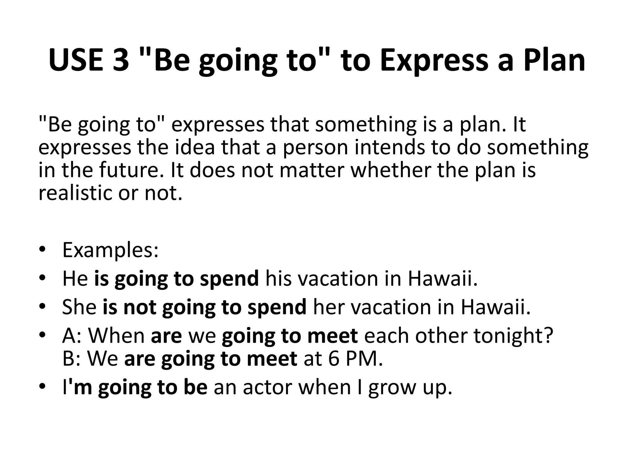 USE 3 "Be going to" to Express a Plan
"Be going to" expresses that something is a plan. It
expresses the idea that a person intends to do something
in the future. It does not matter whether the plan is
realistic or not.
• Examples:
• He is going to spend his vacation in Hawaii.
• She is not going to spend her vacation in Hawaii.
• A: When are we going to meet each other tonight?
B: We are going to meet at 6 PM.
• I'm going to be an actor when I grow up.
 