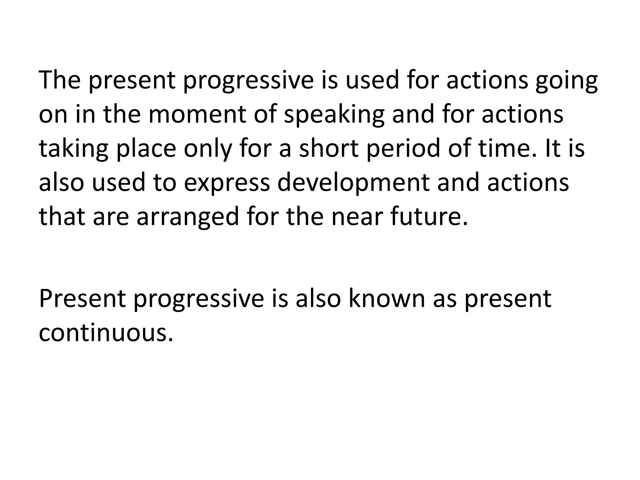 The present progressive is used for actions going
on in the moment of speaking and for actions
taking place only for a short period of time. It is
also used to express development and actions
that are arranged for the near future.
Present progressive is also known as present
continuous.
 