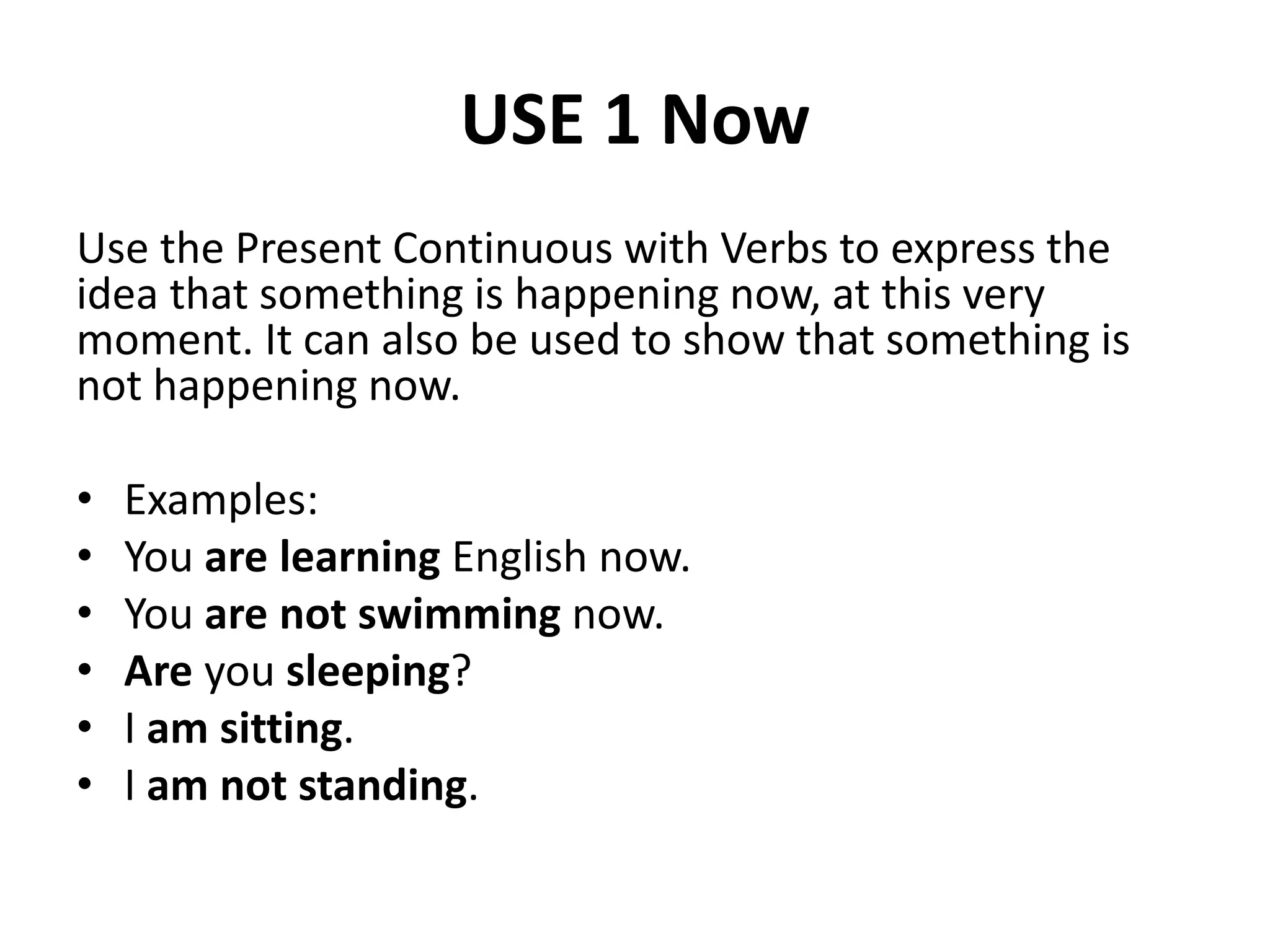 USE 1 Now
Use the Present Continuous with Verbs to express the
idea that something is happening now, at this very
moment. It can also be used to show that something is
not happening now.
• Examples:
• You are learning English now.
• You are not swimming now.
• Are you sleeping?
• I am sitting.
• I am not standing.
 
