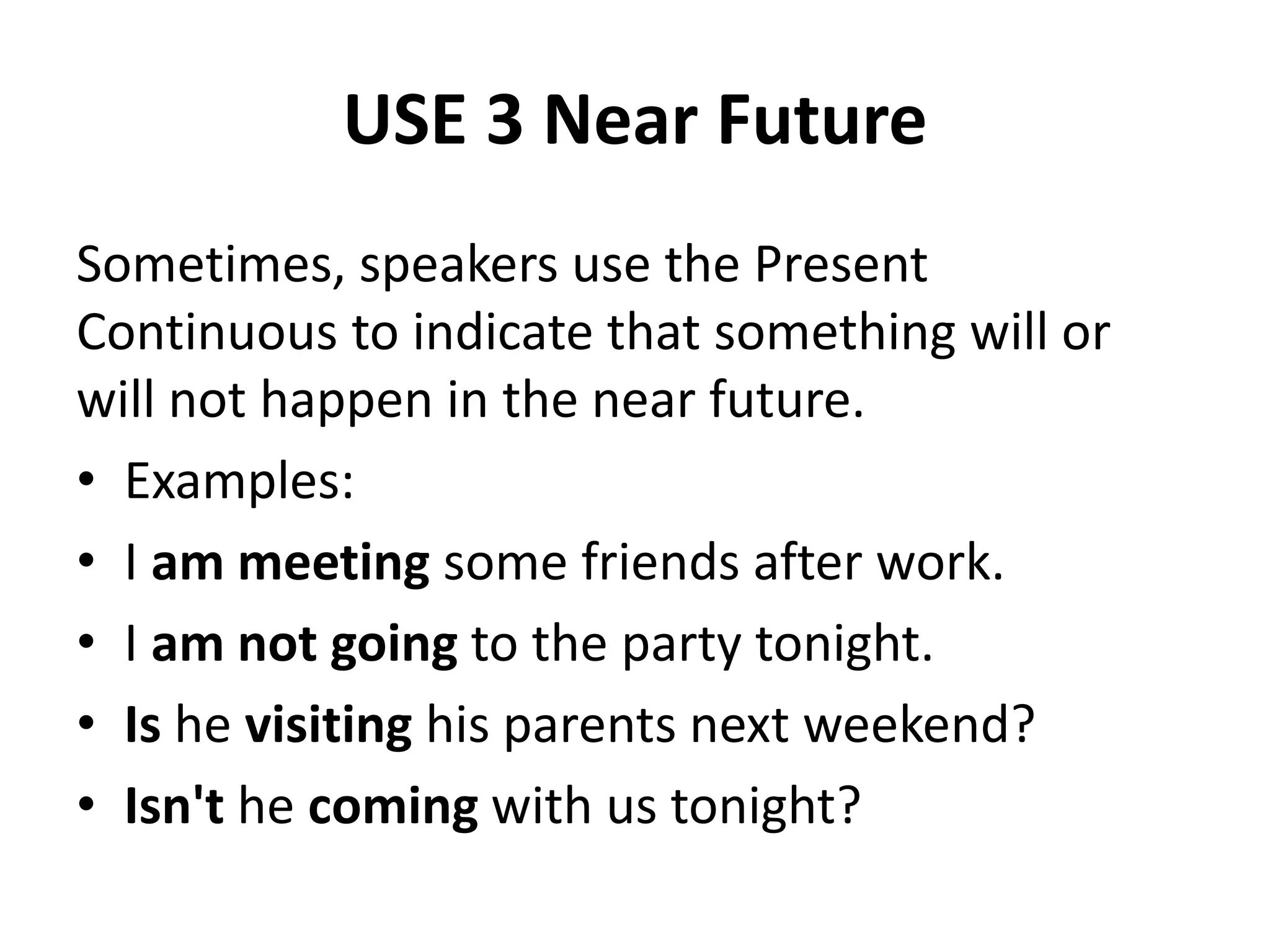 USE 3 Near Future
Sometimes, speakers use the Present
Continuous to indicate that something will or
will not happen in the near future.
• Examples:
• I am meeting some friends after work.
• I am not going to the party tonight.
• Is he visiting his parents next weekend?
• Isn't he coming with us tonight?
 