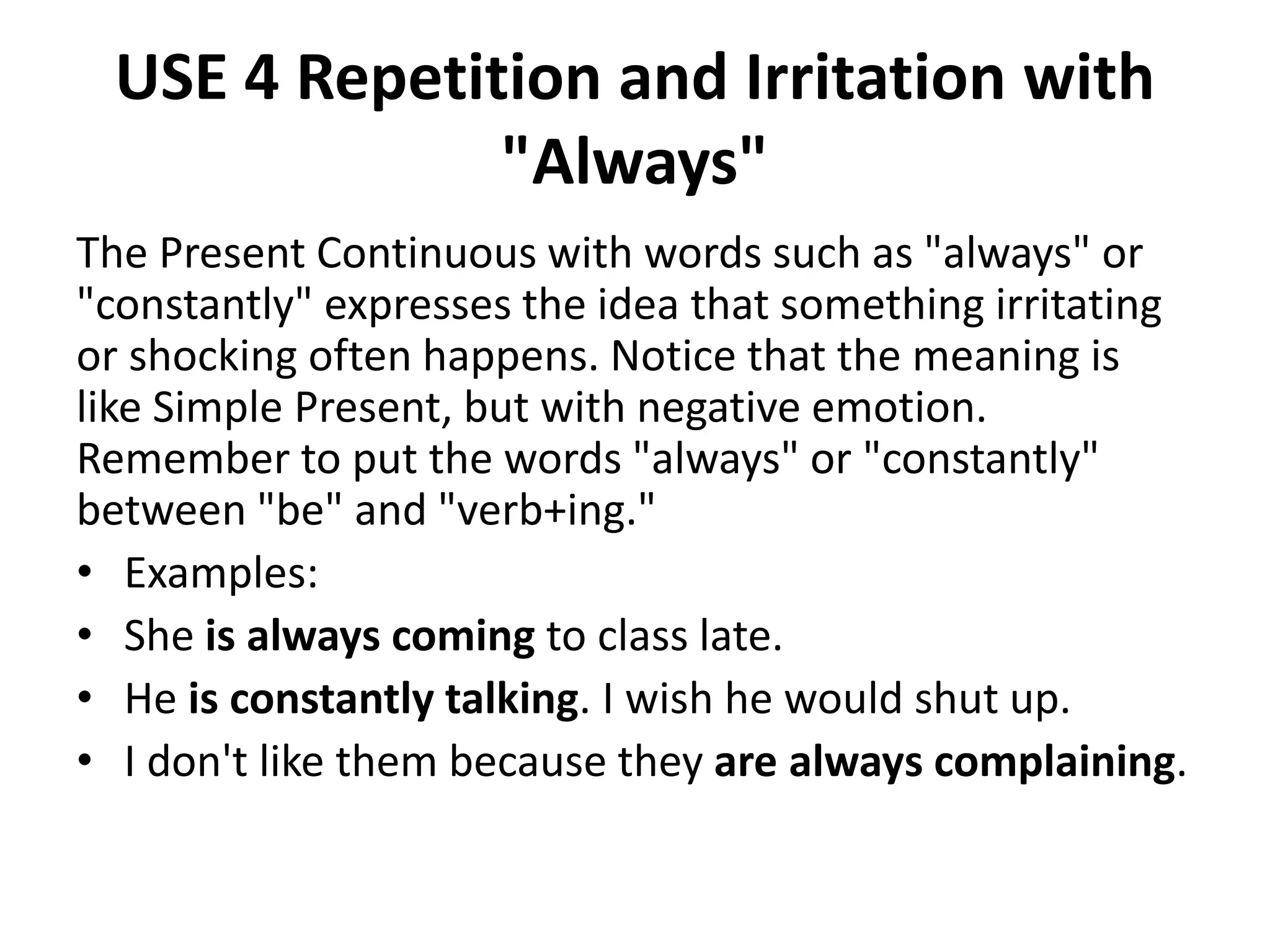 USE 4 Repetition and Irritation with
"Always"
The Present Continuous with words such as "always" or
"constantly" expresses the idea that something irritating
or shocking often happens. Notice that the meaning is
like Simple Present, but with negative emotion.
Remember to put the words "always" or "constantly"
between "be" and "verb+ing."
• Examples:
• She is always coming to class late.
• He is constantly talking. I wish he would shut up.
• I don't like them because they are always complaining.
 