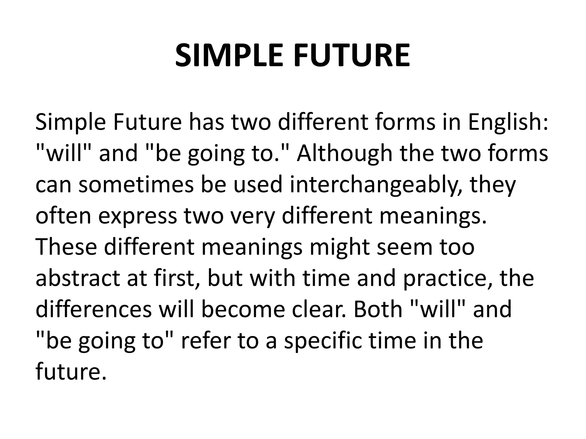 SIMPLE FUTURE
Simple Future has two different forms in English:
"will" and "be going to." Although the two forms
can sometimes be used interchangeably, they
often express two very different meanings.
These different meanings might seem too
abstract at first, but with time and practice, the
differences will become clear. Both "will" and
"be going to" refer to a specific time in the
future.
 