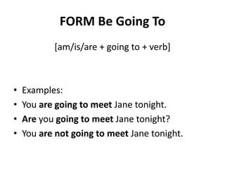 FORM Be Going To
[am/is/are + going to + verb]
• Examples:
• You are going to meet Jane tonight.
• Are you going to meet Jane tonight?
• You are not going to meet Jane tonight.
 