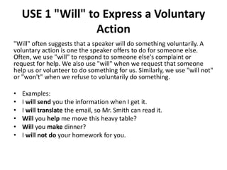 USE 1 "Will" to Express a Voluntary
Action
"Will" often suggests that a speaker will do something voluntarily. A
voluntary action is one the speaker offers to do for someone else.
Often, we use "will" to respond to someone else's complaint or
request for help. We also use "will" when we request that someone
help us or volunteer to do something for us. Similarly, we use "will not"
or "won't" when we refuse to voluntarily do something.
• Examples:
• I will send you the information when I get it.
• I will translate the email, so Mr. Smith can read it.
• Will you help me move this heavy table?
• Will you make dinner?
• I will not do your homework for you.
 