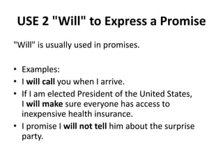 USE 2 "Will" to Express a Promise
"Will" is usually used in promises.
• Examples:
• I will call you when I arrive.
• If I am elected President of the United States,
I will make sure everyone has access to
inexpensive health insurance.
• I promise I will not tell him about the surprise
party.
 