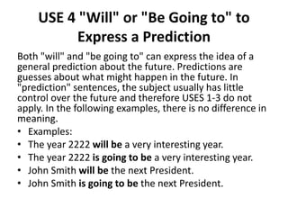 USE 4 "Will" or "Be Going to" to
Express a Prediction
Both "will" and "be going to" can express the idea of a
general prediction about the future. Predictions are
guesses about what might happen in the future. In
"prediction" sentences, the subject usually has little
control over the future and therefore USES 1-3 do not
apply. In the following examples, there is no difference in
meaning.
• Examples:
• The year 2222 will be a very interesting year.
• The year 2222 is going to be a very interesting year.
• John Smith will be the next President.
• John Smith is going to be the next President.
 