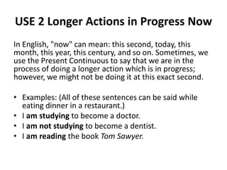 USE 2 Longer Actions in Progress Now
In English, "now" can mean: this second, today, this
month, this year, this century, and so on. Sometimes, we
use the Present Continuous to say that we are in the
process of doing a longer action which is in progress;
however, we might not be doing it at this exact second.
• Examples: (All of these sentences can be said while
eating dinner in a restaurant.)
• I am studying to become a doctor.
• I am not studying to become a dentist.
• I am reading the book Tom Sawyer.
 