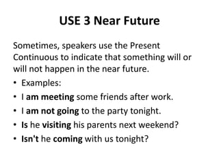 USE 3 Near Future
Sometimes, speakers use the Present
Continuous to indicate that something will or
will not happen in the near future.
• Examples:
• I am meeting some friends after work.
• I am not going to the party tonight.
• Is he visiting his parents next weekend?
• Isn't he coming with us tonight?
 