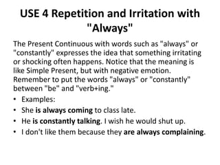USE 4 Repetition and Irritation with
"Always"
The Present Continuous with words such as "always" or
"constantly" expresses the idea that something irritating
or shocking often happens. Notice that the meaning is
like Simple Present, but with negative emotion.
Remember to put the words "always" or "constantly"
between "be" and "verb+ing."
• Examples:
• She is always coming to class late.
• He is constantly talking. I wish he would shut up.
• I don't like them because they are always complaining.
 
