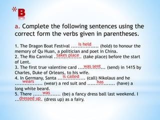 *B
a. Complete the following sentences using the
correct form the verbs given in parentheses.
1. The Dragon Boat Festival ................. (hold) to honour the
memory of Qu Huan, a politician and poet in China.
2. The Rio Carnival ................. (take place) before the start
of Lent.
3. The first true valentine card ................. (send) in 1415 by
Charles, Duke of Orleans, to his wife.
4. In Germany, Santa ................. (call) Nikolaus and he
................. (wear) a red suit and ................. (have) a
long white beard.
5. There ................. (be) a fancy dress ball last weekend. I
................. (dress up) as a fairy.
is held
takes place
was sent
is called
wears has
was
dressed up
 
