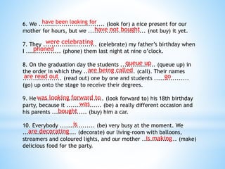 6. We ................................ (look for) a nice present for our
mother for hours, but we ............................ (not buy) it yet.
7. They .......................... (celebrate) my father’s birthday when
I ................. (phone) them last night at nine o’clock.
8. On the graduation day the students ................. (queue up) in
the order in which they ......................... (call). Their names
................... (read out) one by one and students .................
(go) up onto the stage to receive their degrees.
9. He ................................ (look forward to) his 18th birthday
party, because it ................. (be) a really different occasion and
his parents ................. (buy) him a car.
10. Everybody ................. (be) very busy at the moment. We
.......................... (decorate) our living-room with balloons,
streamers and coloured lights, and our mother ................. (make)
delicious food for the party.
have been looking for
have not bought
were celebrating
phoned
queue up
are being called
are read out go
was looking forward to
was
bought
is
are decorating
is making
 