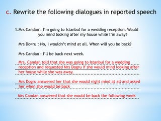 c. Rewrite the following dialogues in reported speech
1.Mrs Candan : I’m going to Istanbul for a wedding reception. Would
you mind looking after my house while I’m away?
Mrs Do¤ru : No, I wouldn’t mind at all. When will you be back?
Mrs Candan : I’ll be back next week.
....................................................................................
…………………………………………………………………………...........................
....................................................................................
…………………………………………………………………………...........................
....................................................................................
....................................................................................
Mrs. Candan told that she was going to Istanbul for a wedding
reception and requested Mrs Dogru if she would mind looking after
her house while she was away.
Mrs Dogru answered her that she would night mind at all and asked
her when she would be back
Mrs Candan answered that she would be back the following week
 