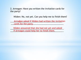 2. Armagan: Have you written the invitation cards for
the party?
Nilden: No, not yet. Can you help me to finish them?
…………………………………………………………………………………………..
…………………………………………………………………………………………….
…………………………………………………………………………………………....
……………………………………………………………………………………………..
Armağan asked if Nilden had written the invitation
cards for the party.
Nilden answered that she had not yet and asked
if Armagan could help her to finish them.
 