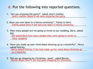 d. Put the following into reported questions.
1. ‘Are you enjoying the party?’, asked Jane’s mother.
.........................................................................................
2. Have you ever been in a henna ceremony?’, Fatma to Sevil.
.........................................................................................
3. ‘How many people are we going to invite to our wedding, Baris, asked
Elif.
..........................................................................................
...................
4. ‘Have you made up your mind about dressing up as a butterfly?’, Henry
asked Felicity.
..........................................................................................
...................
5. ‘Did you go shopping for Christmas, Jane?’, asked Barnie.
..........................................................................................
Jane’s mother asked if we were enjoying the party.
Fatma asked Sevil if she had ever been in henna ceremony.
Elif asked Baris how many people they were going to invite to
their wedding
Henry asked Felicity if she had made up her mind about dressing up
as a butterfly
Barnie asked Jane if she had gone shopping for Christmas.
 