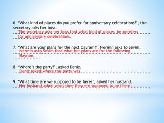 6. ‘What kind of places do you prefer for anniversary celebrations?’, the
secretary asks her boss.
...........................................................................................
..................
7. ‘What are your plans for the next bayram?’, Nermin asks to Sevim.
...........................................................................................
..................
8. ‘Where’s the party?’, asked Deniz.
...........................................................................................
9. ‘What time are we supposed to be here?’, asked her husband.
...........................................................................................
The secretary asks her boss that what kind of places he perefers
for anniversary celebrations.
Nermin asks Sevim that what her plans are for the following
Bayram.
Deniz asked where the party was.
Her husband asked what time they ere supposed to be there.
 