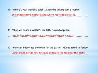 10. ‘Where’s your wedding suit?’, asked the bridegroom’s mother.
.........................................................................................
11. ‘Shall we dance a waltz?’, her father asked Angelica.
.........................................................................................
12. ‘How can I decorate the room for the party?’, Günes asked to Feride.
.........................................................................................
The bridegroom’s mother asked where his wedding suit is.
Her father asked Angelica if they should dance a waltz.
Gunes asked Feride how he could decorate the room for the party.
 