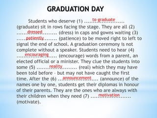 Students who deserve (1) .......................
(graduate) sit in rows facing the stage. They are all (2)
....................... (dress) in caps and gowns waiting (3)
....................... (patience) to be moved right to left to
signal the end of school. A graduation ceremony is not
complete without a speaker. Students need to hear (4)
....................... (encourage) words from a parent, an
elected official or a minister. They clue the students into
some (5) ....................... (real) which they may have
been told before – but may not have caught the first
time. After the (6) ....................... (announce) of the
names one by one, students get their diplomas in honour
of their parents. They are the ones who are always with
their children when they need (7) .......................
(motivate).
GRADUATION DAY
to graduate
dressed
patiently
encouraging
reality
announcement
motivation
 