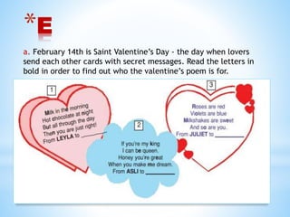 *E
a. February 14th is Saint Valentine’s Day - the day when lovers
send each other cards with secret messages. Read the letters in
bold in order to find out who the valentine’s poem is for.
 