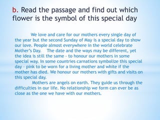 b. Read the passage and find out which
flower is the symbol of this special day
We love and care for our mothers every single day of
the year but the second Sunday of May is a special day to show
our love. People almost everywhere in the world celebrate
Mother’s Day. The date and the ways may be different, yet
the idea is still the same - to honour our mothers in some
special way. In some countries carnations symbolize this special
day – pink to be worn for a living mother and white if the
mother has died. We honour our mothers with gifts and visits on
this special day.
Mothers are angels on earth. They guide us through the
difficulties in our life. No relationship we form can ever be as
close as the one we have with our mothers.
 