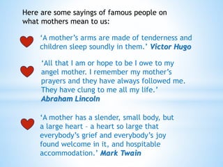 Here are some sayings of famous people on
what mothers mean to us:
‘A mother’s arms are made of tenderness and
children sleep soundly in them.’ Victor Hugo
‘All that I am or hope to be I owe to my
angel mother. I remember my mother’s
prayers and they have always followed me.
They have clung to me all my life.’
Abraham Lincoln
‘A mother has a slender, small body, but
a large heart – a heart so large that
everybody’s grief and everybody’s joy
found welcome in it, and hospitable
accommodation.’ Mark Twain
 