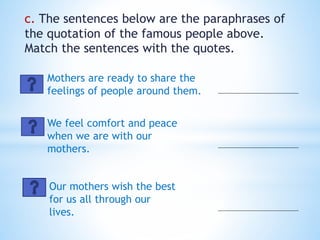 c. The sentences below are the paraphrases of
the quotation of the famous people above.
Match the sentences with the quotes.
Mothers are ready to share the
feelings of people around them.
We feel comfort and peace
when we are with our
mothers.
Our mothers wish the best
for us all through our
lives.
 
