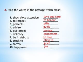 d. Find the words in the passage which mean:
1. show close attention ...............
2. to respect ...............
3. presents ...............
4. advise ................
5. quotations ................
6. delicacy ................
7. be in debt to ................
8. stuck to ................
9. sorrow ................
10. happiness ................
love and care
to honour
gifts
guide
sayings
tenderness
to owe
cling to
grief
joy
 