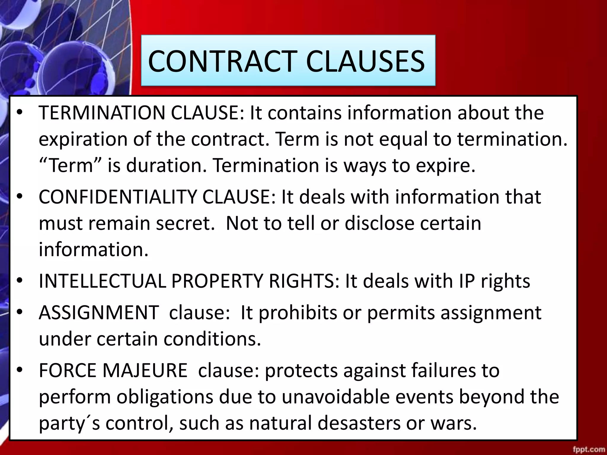 CONTRACT CLAUSES
• TERMINATION CLAUSE: It contains information about the
expiration of the contract. Term is not equal to termination.
“Term” is duration. Termination is ways to expire.
• CONFIDENTIALITY CLAUSE: It deals with information that
must remain secret. Not to tell or disclose certain
information.
• INTELLECTUAL PROPERTY RIGHTS: It deals with IP rights
• ASSIGNMENT clause: It prohibits or permits assignment
under certain conditions.
• FORCE MAJEURE clause: protects against failures to
perform obligations due to unavoidable events beyond the
party´s control, such as natural desasters or wars.
 