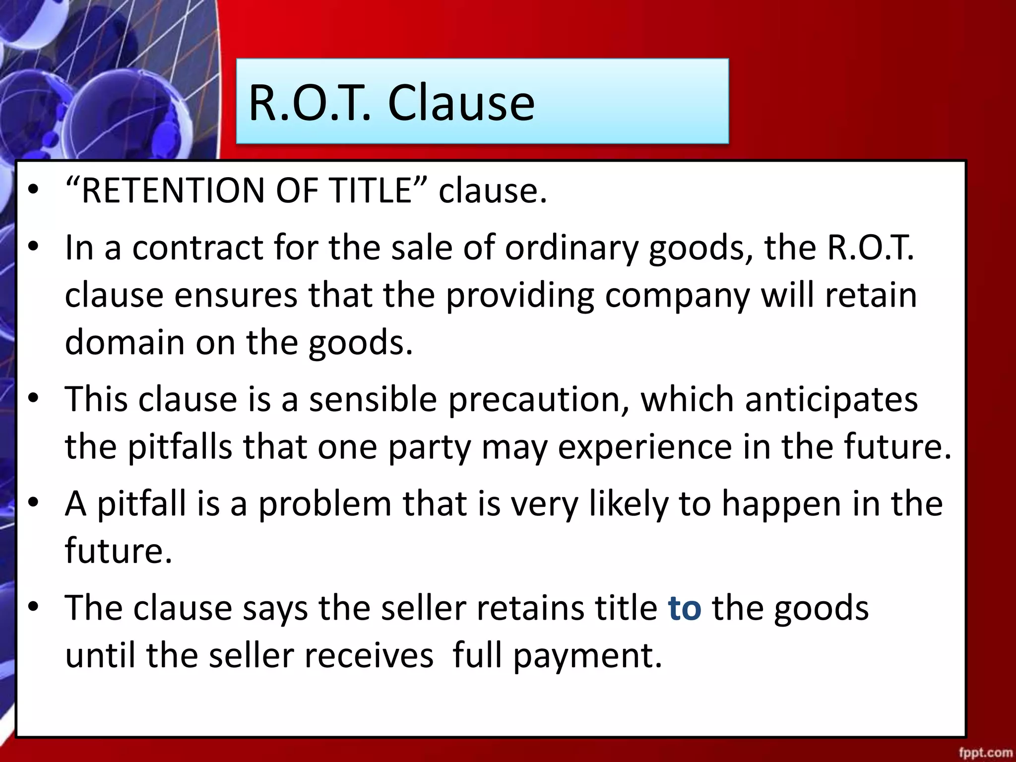 R.O.T. Clause
• “RETENTION OF TITLE” clause.
• In a contract for the sale of ordinary goods, the R.O.T.
clause ensures that the providing company will retain
domain on the goods.
• This clause is a sensible precaution, which anticipates
the pitfalls that one party may experience in the future.
• A pitfall is a problem that is very likely to happen in the
future.
• The clause says the seller retains title to the goods
until the seller receives full payment.
 