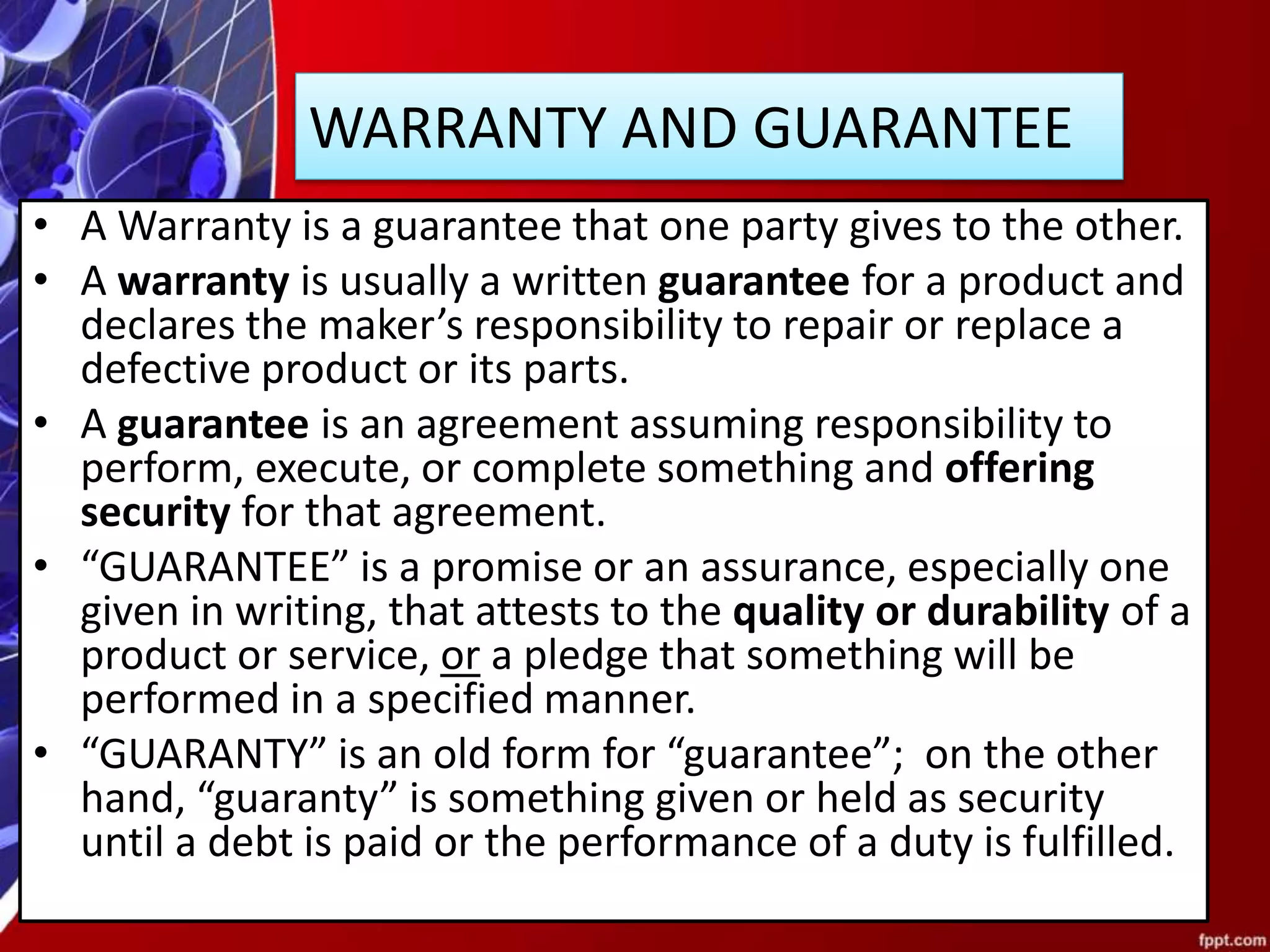 WARRANTY AND GUARANTEE
• A Warranty is a guarantee that one party gives to the other.
• A warranty is usually a written guarantee for a product and
declares the maker’s responsibility to repair or replace a
defective product or its parts.
• A guarantee is an agreement assuming responsibility to
perform, execute, or complete something and offering
security for that agreement.
• “GUARANTEE” is a promise or an assurance, especially one
given in writing, that attests to the quality or durability of a
product or service, or a pledge that something will be
performed in a specified manner.
• “GUARANTY” is an old form for “guarantee”; on the other
hand, “guaranty” is something given or held as security
until a debt is paid or the performance of a duty is fulfilled.
 