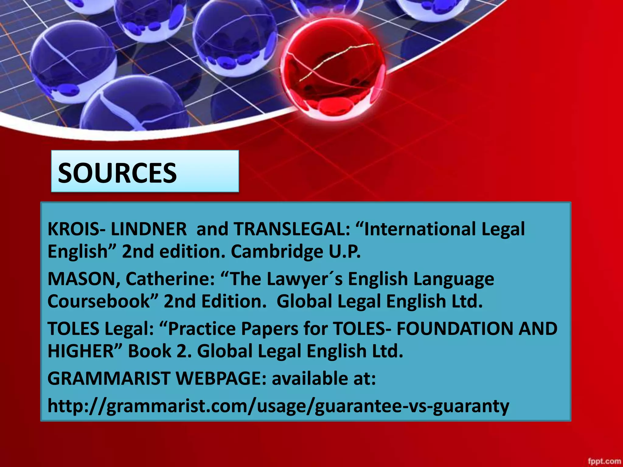 SOURCES
KROIS- LINDNER and TRANSLEGAL: “International Legal
English” 2nd edition. Cambridge U.P.
MASON, Catherine: “The Lawyer´s English Language
Coursebook” 2nd Edition. Global Legal English Ltd.
TOLES Legal: “Practice Papers for TOLES- FOUNDATION AND
HIGHER” Book 2. Global Legal English Ltd.
GRAMMARIST WEBPAGE: available at:
http://grammarist.com/usage/guarantee-vs-guaranty
 