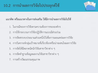 10.2 การนาผลการวิจัยไปประยุกต์ใช้
แนวคิด หรือแนวทางในการส่งเสริม ให้มีการนาผลการวิจัยไปใช้
1. ในกรณีของการวิจัยตามความต้องการขององค์กร
2. การใช้กระบวนการวิจัยปฏิบัติการแบบมีส่วนร่วม
3. การจัดสรรงบประมาณส่วนหนึ่งไว้เพื่อการเผยแพร่ผลการวิจัย
4. การวิเคราะห์กลุ่มเป้าหมายที่เกี่ยวข้องหรือน่าจะสนใจผลการวิจัย
5. การจัดให้มีตลาดนัดนักวิจัยสาขาวิชาต่าง ๆ
6. การจัดทาฐานข้อมูลผลงานวิจัยสาขาวิชาต่าง ๆ
7. การสร้างวัฒนธรรมคุณภาพ
 
