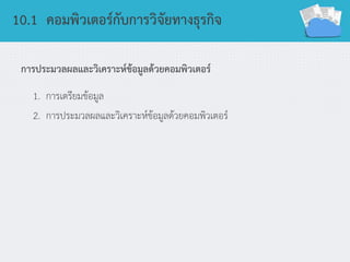 10.1 คอมพิวเตอร์กับการวิจัยทางธุรกิจ
การประมวลผลและวิเคราะห์ข้อมูลด้วยคอมพิวเตอร์
1. การเตรียมข้อมูล
2. การประมวลผลและวิเคราะห์ข้อมูลด้วยคอมพิวเตอร์
 