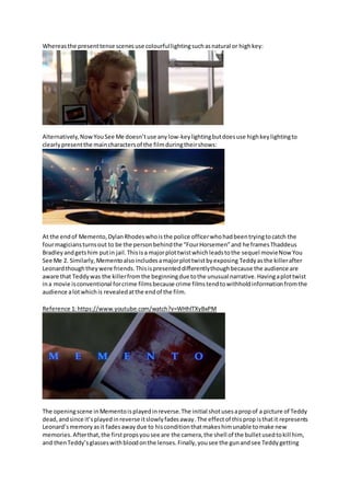 Whereasthe presenttense scenesuse colourfullightingsuchasnatural or highkey:
Alternatively,NowYouSee Me doesn’tuse any low-key lightingbutdoesuse highkeylightingto
clearlypresentthe maincharactersof the filmduringtheirshows:
At the endof Memento,DylanRhodeswhoisthe police officerwhohadbeentryingtocatch the
fourmagiciansturnsout to be the personbehindthe “FourHorsemen”and he framesThaddeus
Bradleyandgetshim putin jail.Thisisa majorplottwistwhichleadstothe sequel movieNow You
See Me 2. Similarly,Mementoalsoincludesamajorplottwistbyexposing Teddyasthe killerafter
Leonardthoughtheywere friends.Thisispresenteddifferentlythoughbecause the audience are
aware that Teddywas the killerfromthe beginningdue tothe unusual narrative.Havingaplottwist
ina movie isconventional forcrime filmsbecause crime filmstendtowithholdinformationfromthe
audience alotwhichis revealedatthe endof the film.
Reference 1:https://www.youtube.com/watch?v=WHhlTXyBxPM
The openingscene inMementoisplayedinreverse.The initial shotusesapropof a picture of Teddy
dead, andsince it’splayedinreverse itslowlyfadesaway.The effectof thisprop isthatit represents
Leonard’smemory asit fadesaway due to hisconditionthatmakeshimunable tomake new
memories. Afterthat,the firstpropsyousee are the camera,the shell of the bulletusedtokill him,
and thenTeddy’sglasseswithbloodonthe lenses.Finally,yousee the gunandsee Teddygetting
 