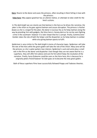 Hero: Reacts to the donor and saves the princess, often resulting in them falling in love with
the princess.
False hero: May appear good but has an ulterior motive, or attempts to take credit for the
hero's actions.
In The dark knight we can clearly see that batman is the hero as he drives the narrative, the
joker is the villain as he goes against batman and causes disruption. The princess is Rachel
dawes as she is a target for the joker, the donor is luscious fox as he helps batman along the
way by providing him with gadgets, the false hero is Harvey dent as he can be seen fighting
crime in the courtroom however it is later shown that he is corrupt. Finally, Commissioner
Gordon takes the role of both the helper and the dispatcher as he helps batman in combat
while also giving batman quests to fulfil.
Spiderman is very similar to The dark knight in terms of character types. Spiderman will take
the role of the hero while the green goblin will take the role of the villain. Mary Jane will be
the princess as she is peter parkers love interest, Spiderman’s aunt and uncle play a small
role in the film as the donor and dispatcher. Even though they are not aware that he is a
superhero, they still offer him advice and care for him which helps the resolution of the
narrative. Finally, harry Osbourne could be seen as the false hero, this is because he is
originally peters friend however he later goes on to become the new green goblin.
Both of these superhero films have successfully followed Propps and Todorovs theories.
 