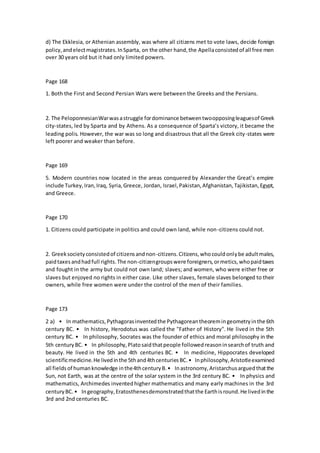 d) The Ekklesia, or Athenian assembly, was where all citizens met to vote laws, decide foreign
policy,andelectmagistrates.InSparta, on the other hand,the Apellaconsistedof all free men
over 30 years old but it had only limited powers.
Page 168
1. Both the First and Second Persian Wars were between the Greeks and the Persians.
2. The PeloponnesianWarwasastruggle fordominance betweentwoopposingleaguesof Greek
city-states, led by Sparta and by Athens. As a consequence of Sparta’s victory, it became the
leading polis. However, the war was so long and disastrous that all the Greek city-states were
left poorer and weaker than before.
Page 169
5. Modern countries now located in the areas conquered by Alexander the Great’s empire
include Turkey,Iran,Iraq, Syria,Greece, Jordan, Israel,Pakistan,Afghanistan,Tajikistan,Egypt,
and Greece.
Page 170
1. Citizens could participate in politics and could own land, while non-citizens could not.
2. Greeksocietyconsistedof citizensandnon-citizens.Citizens,whocouldonlybe adultmales,
paidtaxesandhadfull rights.The non-citizengroupswere foreigners,ormetics,whopaidtaxes
and fought in the army but could not own land; slaves; and women, who were either free or
slaves but enjoyed no rights in either case. Like other slaves, female slaves belonged to their
owners, while free women were under the control of the men of their families.
Page 173
2 a) • In mathematics,Pythagorasinventedthe Pythagoreantheoremingeometryinthe 6th
century BC. • In history, Herodotus was called the "Father of History". He lived in the 5th
century BC. • In philosophy, Socrates was the founder of ethics and moral philosophy in the
5th centuryBC. • In philosophy,Platosaidthatpeople followedreasoninsearchof truth and
beauty. He lived in the 5th and 4th centuries BC. • In medicine, Hippocrates developed
scientificmedicine.He livedinthe 5thand4thcenturiesBC.• Inphilosophy,Aristotleexamined
all fieldsof humanknowledge inthe4thcenturyB.• Inastronomy,Aristarchusarguedthatthe
Sun, not Earth, was at the centre of the solar system in the 3rd century BC. • In physics and
mathematics, Archimedes inventedhigher mathematics and many early machines in the 3rd
centuryBC. • Ingeography,Eratosthenesdemonstratedthatthe Earthisround.He livedinthe
3rd and 2nd centuries BC.
 