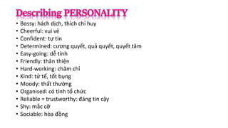 • Bossy: hách dịch, thích chỉ huy
• Cheerful: vui vẻ
• Confident: tự tin
• Determined: cương quyết, quả quyết, quyết tâm
• Easy-going: dễ tính
• Friendly: thân thiện
• Hard-working: chăm chỉ
• Kind: tử tế, tốt bụng
• Moody: thất thường
• Organised: có tính tổ chức
• Reliable = trustworthy: đáng tin cậy
• Shy: mắc cỡ
• Sociable: hòa đồng
 