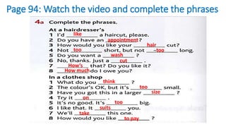 Page 94: Watch the video and complete the phrases
like
appointment
hair
too too
wash
cut
How’s
How much
think
too
size
on
too
suits
take
to pay
 
