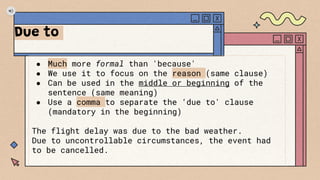 Due to
● Much more formal than 'because'
● We use it to focus on the reason (same clause)
● Can be used in the middle or beginning of the
sentence (same meaning)
● Use a comma to separate the ‘due to' clause
(mandatory in the beginning)
The flight delay was due to the bad weather.
Due to uncontrollable circumstances, the event had
to be cancelled.
 