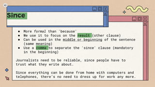 Since
● More formal than 'because'
● We use it to focus on the result (other clause)
● Can be used in the middle or beginning of the sentence
(same meaning)
● Use a comma to separate the 'since' clause (mandatory
in the beginning)
Journalists need to be reliable, since people have to
trust what they write about.
Since everything can be done from home with computers and
telephones, there’s no need to dress up for work any more.
 