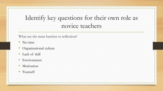 Identify key questions for their own role as
novice teachers
What are the main barriers to reflection?
• No time
• Organizational culture
• Lack of skill
• Environment
• Motivation
• Yourself
 