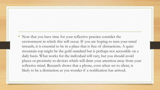 • Now that you have time for your reflective practice consider the
environment in which this will occur. If you are hoping to turn your mind
inwards, it is essential to be in a place that is free of distractions. A quiet
mountain top might be the gold standard but is perhaps not accessible on a
daily basis. What works for the individual will vary, but you should avoid
places or proximity to devices which will draw your attention away from your
reflective mind. Research shows that a phone, even when set to silent, is
likely to be a distraction as you wonder if a notification has arrived.
 
