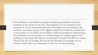 • To be effective, our reflective practice should be grounded in our close
noticing of the events of the day. This requires us to be attentive in the
moment. If we are not looking closely at the impact we are having, at the
reactions our actions cause, at the ripples which are formed by our presence
or the results of our effort, we are likely to fall into ponderous navel-gazing.
Our reflection on our practice as a teacher begins by making space in our
teaching to step back and observe our learners. Our goal should be to notice
them in the act of learning. We can do this through our strategic use of
routines which allow us to become an observer of their learning.
 